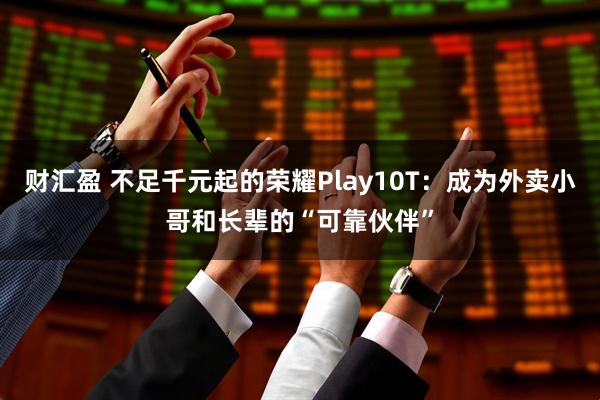 财汇盈 不足千元起的荣耀Play10T：成为外卖小哥和长辈的“可靠伙伴”