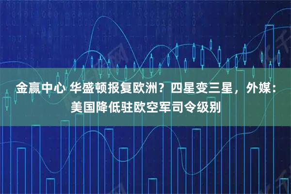 金赢中心 华盛顿报复欧洲？四星变三星，外媒：美国降低驻欧空军司令级别