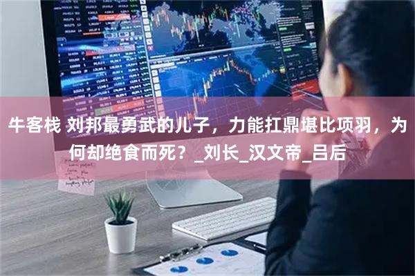 牛客栈 刘邦最勇武的儿子，力能扛鼎堪比项羽，为何却绝食而死？_刘长_汉文帝_吕后