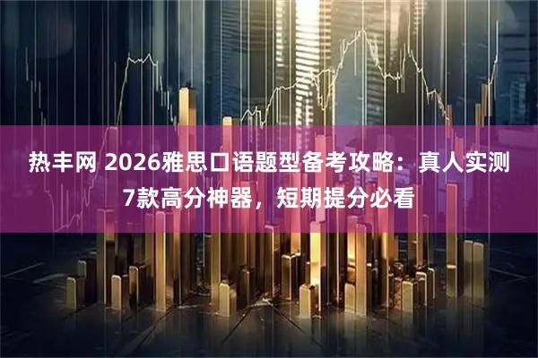热丰网 2026雅思口语题型备考攻略：真人实测7款高分神器，短期提分必看