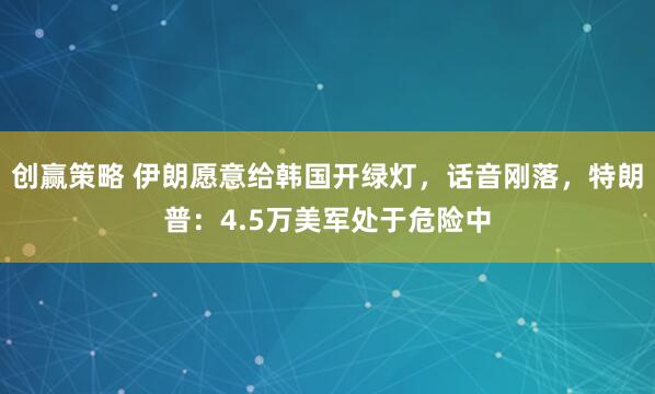 创赢策略 伊朗愿意给韩国开绿灯，话音刚落，特朗普：4.5万美军处于危险中