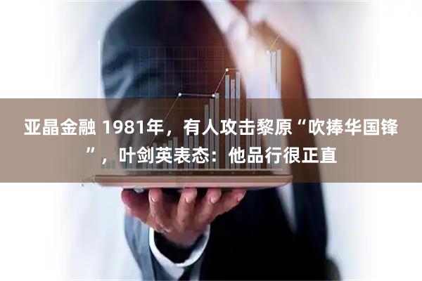 亚晶金融 1981年，有人攻击黎原“吹捧华国锋”，叶剑英表态：他品行很正直