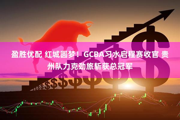 盈胜优配 红城圆梦！GCBA习水启程赛收官 贵州队力克劲旅斩获总冠军